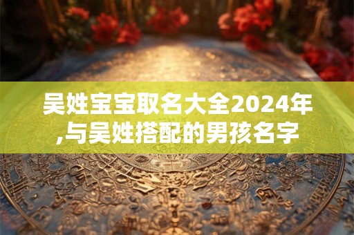 吴姓宝宝取名大全2024年,与吴姓搭配的男孩名字