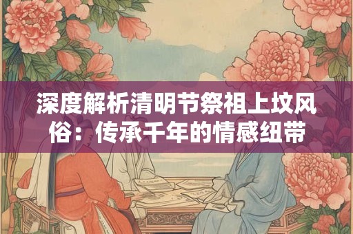深度解析清明节祭祖上坟风俗:传承千年的情感纽带 深度解析清明节祭祖上坟风俗:传承千年的情感纽带