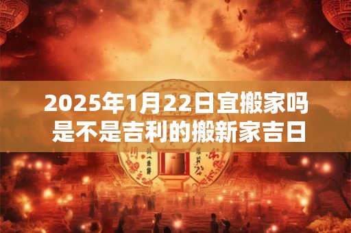 2025年1月22日宜搬家吗 是不是吉利的搬新家吉日