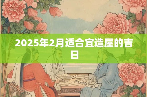 2025年2月适合宜造屋的吉日