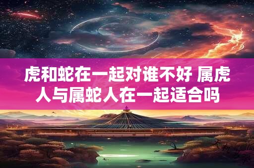 虎和蛇在一起对谁不好 属虎人与属蛇人在一起适合吗