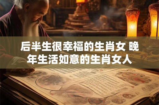后半生很幸福的生肖女 晚年生活如意的生肖女人