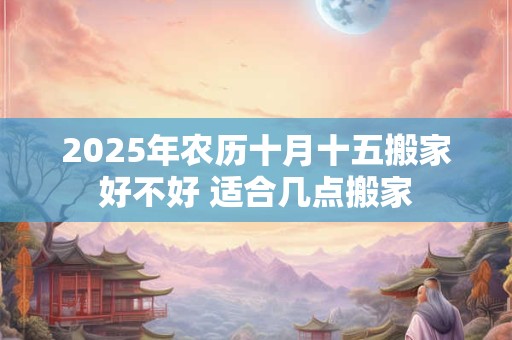 2025年农历十月十五搬家好不好 适合几点搬家