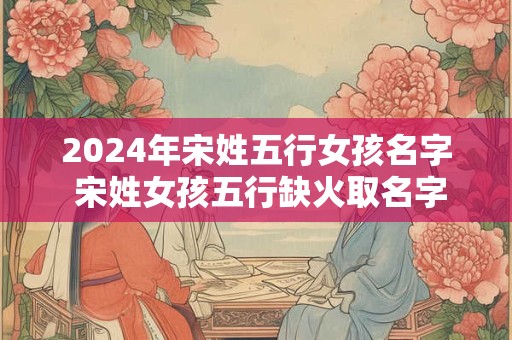 2024年宋姓五行女孩名字 宋姓女孩五行缺火取名字