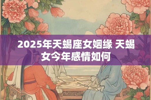 2025年天蝎座女姻缘 天蝎女今年感情如何 2025年天蝎座女姻缘 天蝎女今年感情如何