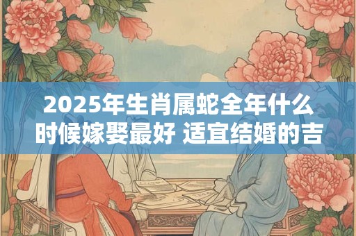 2025年生肖属蛇全年什么时候嫁娶最好 适宜结婚的吉日