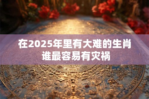 在2025年里有大难的生肖 谁最容易有灾祸
