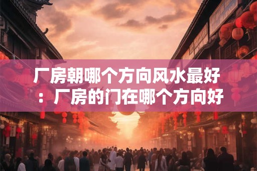 厂房朝哪个方向风水最好 :厂房的门在哪个方向好 厂房朝哪个方向风水最好 :厂房的门在哪个方向好