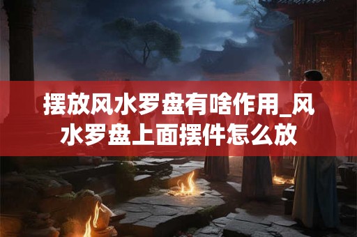 摆放风水罗盘有啥作用_风水罗盘上面摆件怎么放