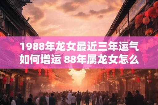 1988年龙女最近三年运气如何增运 88年属龙女怎么提升运势