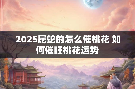 2025属蛇的怎么催桃花 如何催旺桃花运势