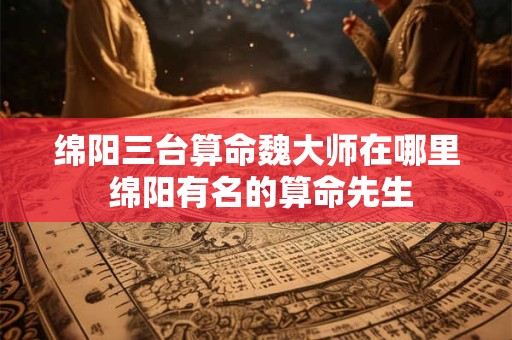 绵阳三台算命魏大师在哪里 绵阳有名的算命先生