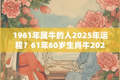 1961年属牛的人2025年运程？61年60岁生肖牛2025年运势