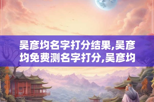 吴彦均名字打分结果,吴彦均免费测名字打分,吴彦均周易免费测名字打分