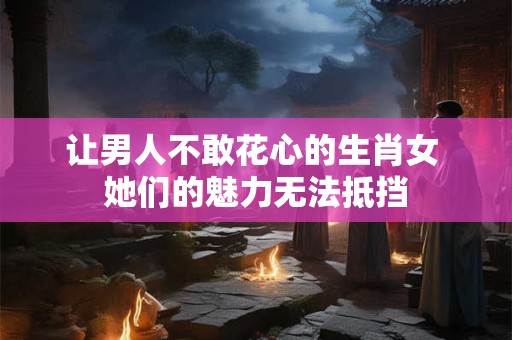 让男人不敢花心的生肖女 她们的魅力无法抵挡
