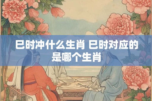 详细阅读:巳时冲什么生肖 巳时对应的是哪个生肖 巳时冲什么生肖 巳时对应的是哪个生肖