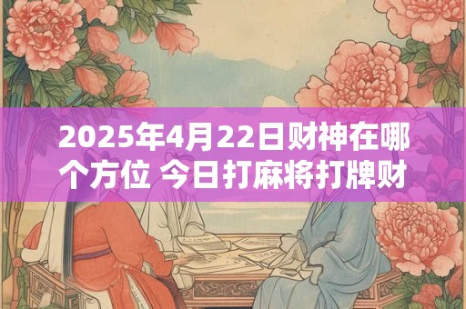 2025年4月22日财神在哪个方位 今日打麻将打牌财运方位！
