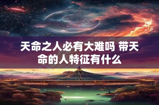 天命之人必有大难吗 带天命的人特征有什么