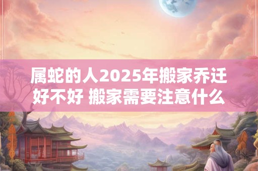 属蛇的人2025年搬家乔迁好不好 搬家需要注意什么 属蛇的人2025年搬家乔迁好不好 搬家需要注意什么