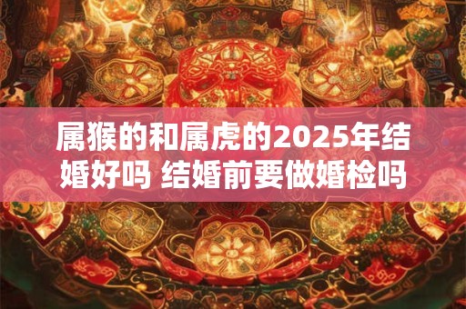 属猴的和属虎的2025年结婚好吗 结婚前要做婚检吗