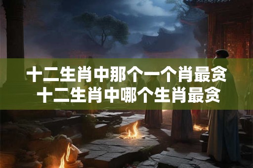 十二生肖中那个一个肖最贪 十二生肖中哪个生肖最贪