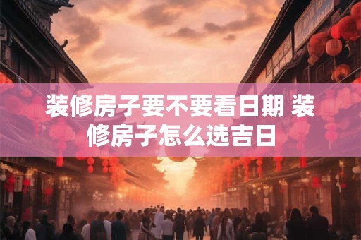 装修房子要不要看日期 装修房子怎么选吉日