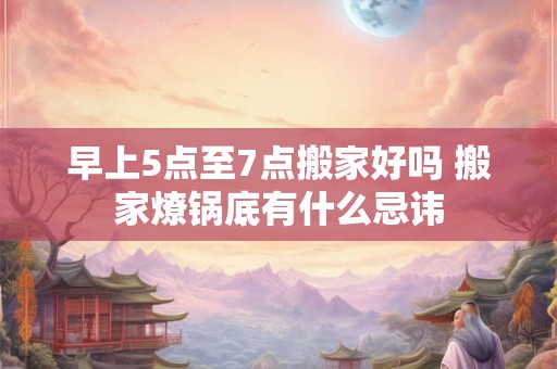 早上5点至7点搬家好吗 搬家燎锅底有什么忌讳 早上5点至7点搬家好吗 搬家燎锅底有什么忌讳