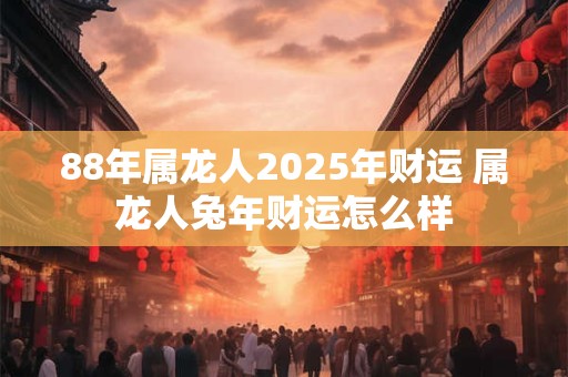 88年属龙人2025年财运 属龙人兔年财运怎么样