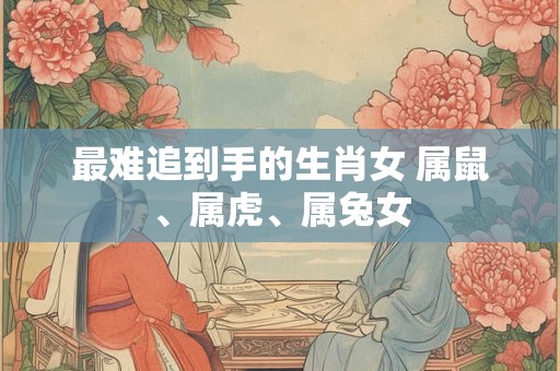最难追到手的生肖女 属鼠、属虎、属兔女
