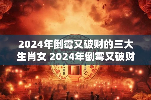 2024年倒霉又破财的三大生肖女 2024年倒霉又破财的三大生肖