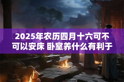 2025年农历四月十六可不可以安床 卧室养什么有利于睡眠