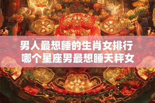 男人最想睡的生肖女排行 哪个星座男最想睡天秤女