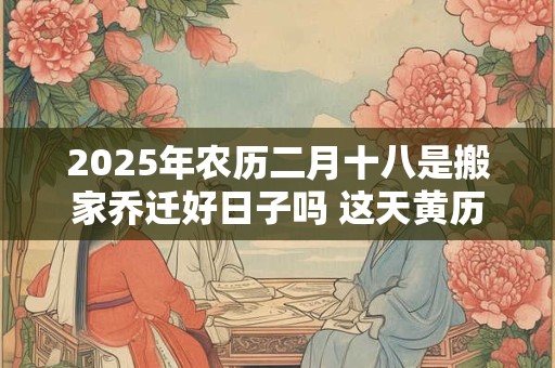 2025年农历二月十八是搬家乔迁好日子吗 这天黄历宜忌