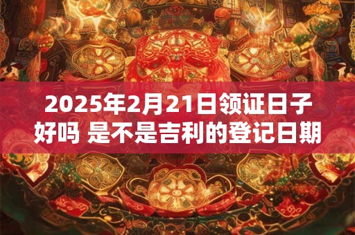 2025年2月21日领证日子好吗 是不是吉利的登记日期