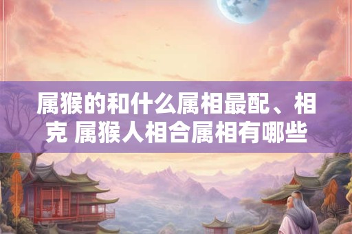 属猴的和什么属相最配、相克 属猴人相合属相有哪些 属猴的和什么属相最配、相克 属猴人相合属相有哪些