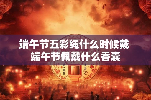 端午节五彩绳什么时候戴 端午节佩戴什么香囊