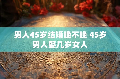 详细阅读:男人45岁结婚晚不晚 45岁男人娶几岁女人 男人45岁结婚晚不晚 45岁男人娶几岁女人