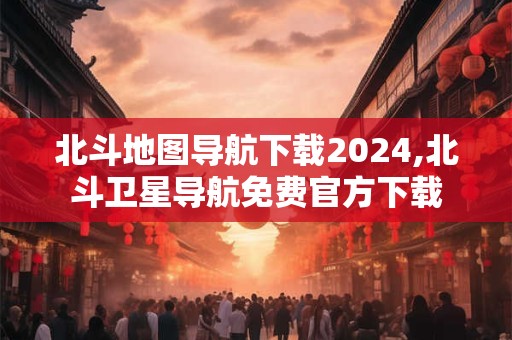 北斗地图导航下载2024,北斗卫星导航免费官方下载