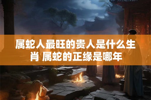 属蛇人最旺的贵人是什么生肖 属蛇的正缘是哪年