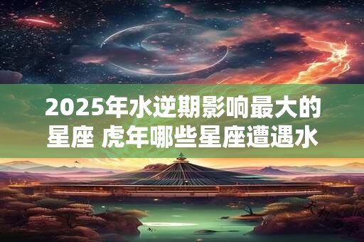 2025年水逆期影响最大的星座 虎年哪些星座遭遇水逆 2025年水逆期影响最大的星座 虎年哪些星座遭遇水逆
