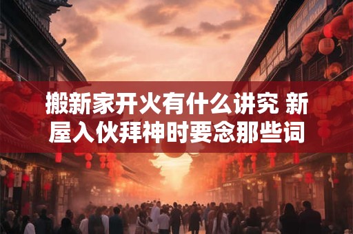 搬新家开火有什么讲究 新屋入伙拜神时要念那些词