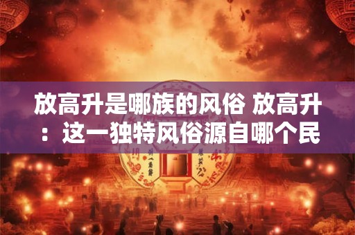 放高升是哪族的风俗 放高升：这一独特风俗源自哪个民族