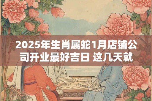 2025年生肖属蛇1月店铺公司开业最好吉日 这几天就不错