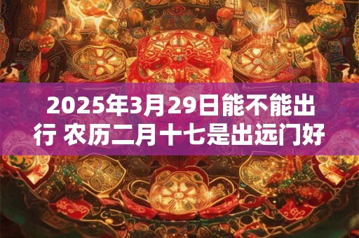 2025年3月29日能不能出行 农历二月十七是出远门好日子吗