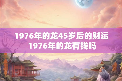 1976年的龙45岁后的财运 1976年的龙有钱吗