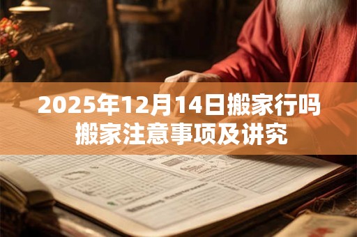 2025年12月14日搬家行吗 搬家注意事项及讲究