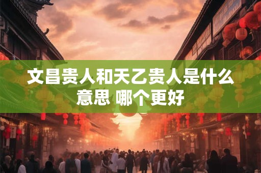 文昌贵人和天乙贵人是什么意思 哪个更好
