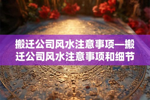 搬迁公司风水注意事项—搬迁公司风水注意事项和细节