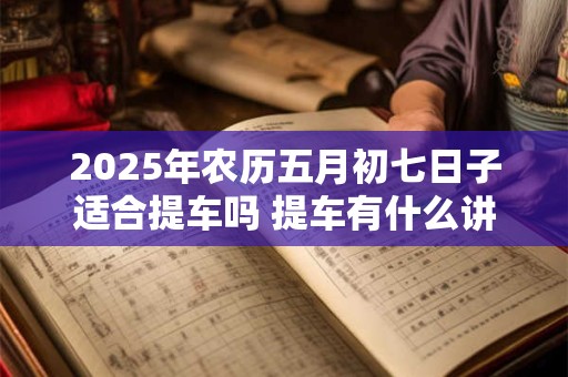 2025年农历五月初七日子适合提车吗 提车有什么讲究