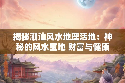 揭秘潮汕风水地理活地：神秘的风水宝地 财富与健康的源泉